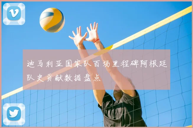 迪马利亚国家队百场里程碑阿根廷队史贡献数据盘点