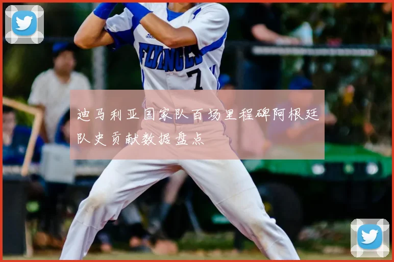 迪马利亚国家队百场里程碑阿根廷队史贡献数据盘点